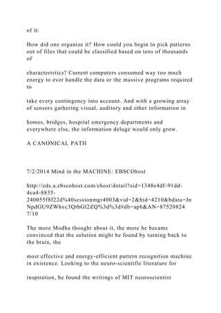 of it:
How did one organize it? How could you begin to pick patterns
out of files that could be classified based on tens of thousands
of
characteristics? Current computers consumed way too much
energy to ever handle the data or the massive programs required
to
take every contingency into account. And with a growing array
of sensors gathering visual, auditory and other information in
homes, bridges, hospital emergency departments and
everywhere else, the information deluge would only grow.
A CANONICAL PATH
7/2/2014 Mind in the MACHINE: EBSCOhost
http://eds.a.ebscohost.com/ehost/detail?sid=1348e4df-91dd-
4ca4-8835-
240055f8f22d%40sessionmgr4003&vid=2&hid=4210&bdata=Jn
NpdGU9ZWhvc3QtbGl2ZQ%3d%3d#db=aph&AN=87520824
7/10
The more Modha thought about it, the more he became
convinced that the solution might be found by turning back to
the brain, the
most effective and energy-efficient pattern recognition machine
in existence. Looking to the neuro-scientific literature for
inspiration, he found the writings of MIT neuroscientist
 