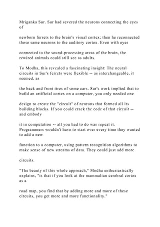 Mriganka Sur. Sur had severed the neurons connecting the eyes
of
newborn ferrets to the brain's visual cortex; then he reconnected
those same neurons to the auditory cortex. Even with eyes
connected to the sound-processing areas of the brain, the
rewired animals could still see as adults.
To Modha, this revealed a fascinating insight: The neural
circuits in Sur's ferrets were flexible -- as interchangeable, it
seemed, as
the back and front tires of some cars. Sur's work implied that to
build an artificial cortex on a computer, you only needed one
design to create the "circuit" of neurons that formed all its
building blocks. If you could crack the code of that circuit --
and embody
it in computation -- all you had to do was repeat it.
Programmers wouldn't have to start over every time they wanted
to add a new
function to a computer, using pattern recognition algorithms to
make sense of new streams of data. They could just add more
circuits.
"The beauty of this whole approach," Modha enthusiastically
explains, "is that if you look at the mammalian cerebral cortex
as a
road map, you find that by adding more and more of these
circuits, you get more and more functionality."
 