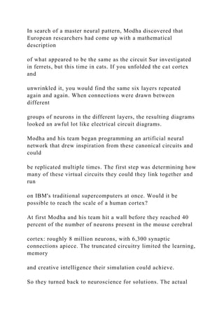 In search of a master neural pattern, Modha discovered that
European researchers had come up with a mathematical
description
of what appeared to be the same as the circuit Sur investigated
in ferrets, but this time in cats. If you unfolded the cat cortex
and
unwrinkled it, you would find the same six layers repeated
again and again. When connections were drawn between
different
groups of neurons in the different layers, the resulting diagrams
looked an awful lot like electrical circuit diagrams.
Modha and his team began programming an artificial neural
network that drew inspiration from these canonical circuits and
could
be replicated multiple times. The first step was determining how
many of these virtual circuits they could they link together and
run
on IBM's traditional supercomputers at once. Would it be
possible to reach the scale of a human cortex?
At first Modha and his team hit a wall before they reached 40
percent of the number of neurons present in the mouse cerebral
cortex: roughly 8 million neurons, with 6,300 synaptic
connections apiece. The truncated circuitry limited the learning,
memory
and creative intelligence their simulation could achieve.
So they turned back to neuroscience for solutions. The actual
 
