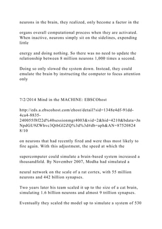 neurons in the brain, they realized, only become a factor in the
organs overall computational process when they are activated.
When inactive, neurons simply sit on the sidelines, expending
little
energy and doing nothing. So there was no need to update the
relationship between 8 million neurons 1,000 times a second.
Doing so only slowed the system down. Instead, they could
emulate the brain by instructing the computer to focus attention
only
7/2/2014 Mind in the MACHINE: EBSCOhost
http://eds.a.ebscohost.com/ehost/detail?sid=1348e4df-91dd-
4ca4-8835-
240055f8f22d%40sessionmgr4003&vid=2&hid=4210&bdata=Jn
NpdGU9ZWhvc3QtbGl2ZQ%3d%3d#db=aph&AN=87520824
8/10
on neurons that had recently fired and were thus most likely to
fire again. With this adjustment, the speed at which the
supercomputer could simulate a brain-based system increased a
thousandfold. By November 2007, Modha had simulated a
neural network on the scale of a rat cortex, with 55 million
neurons and 442 billion synapses.
Two years later his team scaled it up to the size of a cat brain,
simulating 1.6 billion neurons and almost 9 trillion synapses.
Eventually they scaled the model up to simulate a system of 530
 