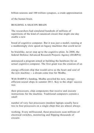 billion neurons and 100 trillion synapses, a crude approximation
of the human brain.
BUILDING A SILICON BRAIN
The researchers had simulated hundreds of millions of
repetitions of the kind of canonical circuit that might one day
enable a new
breed of cognitive computer. But it was just a model, running at
a maddeningly slow speed on legacy machines that could never
be brainlike, never step up to the cognitive plate. In 2008, the
federal Defense Advanced Research Projects Agency (DARPA)
announced a program aimed at building the hardware for an
actual cognitive computer. The first grant was the creation of an
energy-efficient chip that would serve as the heart and soul of
the new machine -- a dream come true for Modha.
With DARPA's funding, Modha unveiled his new, energy-
efficient neural chips in summer 2011. Key to the chips' success
was
their processors, chip components that receive and execute
instructions for the machine. Traditional computers contain a
small
number of very fast processors (modern laptops usually have
two to four processors on a single chip) that are almost always
working. Every millisecond, these processors scan millions of
electrical switches, monitoring and flipping thousands of
circuits
 