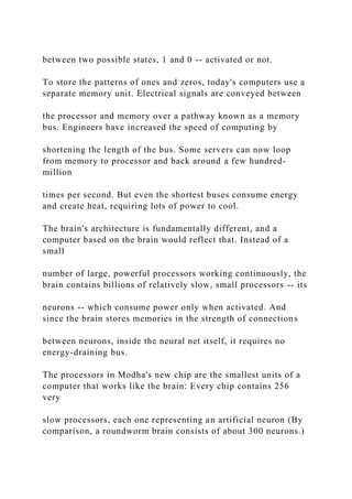 between two possible states, 1 and 0 -- activated or not.
To store the patterns of ones and zeros, today's computers use a
separate memory unit. Electrical signals are conveyed between
the processor and memory over a pathway known as a memory
bus. Engineers have increased the speed of computing by
shortening the length of the bus. Some servers can now loop
from memory to processor and back around a few hundred-
million
times per second. But even the shortest buses consume energy
and create heat, requiring lots of power to cool.
The brain's architecture is fundamentally different, and a
computer based on the brain would reflect that. Instead of a
small
number of large, powerful processors working continuously, the
brain contains billions of relatively slow, small processors -- its
neurons -- which consume power only when activated. And
since the brain stores memories in the strength of connections
between neurons, inside the neural net itself, it requires no
energy-draining bus.
The processors in Modha's new chip are the smallest units of a
computer that works like the brain: Every chip contains 256
very
slow processors, each one representing an artificial neuron (By
comparison, a roundworm brain consists of about 300 neurons.)
 