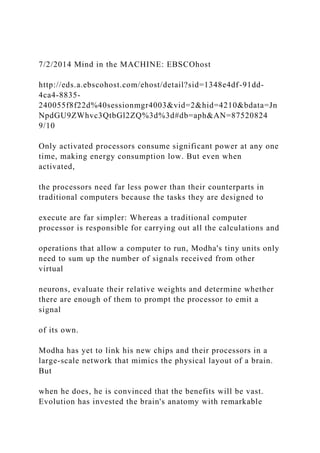 7/2/2014 Mind in the MACHINE: EBSCOhost
http://eds.a.ebscohost.com/ehost/detail?sid=1348e4df-91dd-
4ca4-8835-
240055f8f22d%40sessionmgr4003&vid=2&hid=4210&bdata=Jn
NpdGU9ZWhvc3QtbGl2ZQ%3d%3d#db=aph&AN=87520824
9/10
Only activated processors consume significant power at any one
time, making energy consumption low. But even when
activated,
the processors need far less power than their counterparts in
traditional computers because the tasks they are designed to
execute are far simpler: Whereas a traditional computer
processor is responsible for carrying out all the calculations and
operations that allow a computer to run, Modha's tiny units only
need to sum up the number of signals received from other
virtual
neurons, evaluate their relative weights and determine whether
there are enough of them to prompt the processor to emit a
signal
of its own.
Modha has yet to link his new chips and their processors in a
large-scale network that mimics the physical layout of a brain.
But
when he does, he is convinced that the benefits will be vast.
Evolution has invested the brain's anatomy with remarkable
 