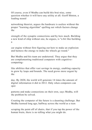 Of course, even if Modha can build this brai-niac, some
question whether it will have any utility at all. Geoff Hinton, a
leading neural
networking theorist, argues the hardware is useless without the
proper "learning algorithm" spelling out which factors change
the
strength of the synaptic connections and by how much. Building
a new kind of chip without one, he argues, is "a bit like building
a
car engine without first figuring out how to make an explosion
and harness the energy to make the wheels go round."
But Modha and his team are undeterred. They argue that they
are complementing traditional computers with cognitive-
computing-
like abilities that offer vast savings in energy, enabling capacity
to grow by leaps and bounds. The need grows more urgent by
the
day. By 2020, the world will generate 14 times the amount of
digital information it did in 2012. Only when computers can
spot
patterns and make connections on their own, says Modha, will
the problem be solved.
Creating the computer of the future is a daunting challenge. But
Modha learned long ago, halfway across the world as a teen
scraping the paint off of chairs, that if you tap the power of the
human brain, there is no telling what you might do.
 