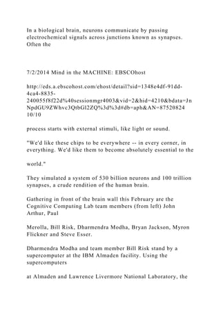 In a biological brain, neurons communicate by passing
electrochemical signals across junctions known as synapses.
Often the
7/2/2014 Mind in the MACHINE: EBSCOhost
http://eds.a.ebscohost.com/ehost/detail?sid=1348e4df-91dd-
4ca4-8835-
240055f8f22d%40sessionmgr4003&vid=2&hid=4210&bdata=Jn
NpdGU9ZWhvc3QtbGl2ZQ%3d%3d#db=aph&AN=87520824
10/10
process starts with external stimuli, like light or sound.
"We'd like these chips to be everywhere -- in every corner, in
everything. We'd like them to become absolutely essential to the
world."
They simulated a system of 530 billion neurons and 100 trillion
synapses, a crude rendition of the human brain.
Gathering in front of the brain wall this February are the
Cognitive Computing Lab team members (from left) John
Arthur, Paul
Merolla, Bill Risk, Dharmendra Modha, Bryan Jackson, Myron
Flickner and Steve Esser.
Dharmendra Modha and team member Bill Risk stand by a
supercomputer at the IBM Almaden facility. Using the
supercomputers
at Almaden and Lawrence Livermore National Laboratory, the
 
