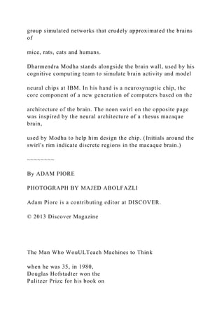 group simulated networks that crudely approximated the brains
of
mice, rats, cats and humans.
Dharmendra Modha stands alongside the brain wall, used by his
cognitive computing team to simulate brain activity and model
neural chips at IBM. In his hand is a neurosynaptic chip, the
core component of a new generation of computers based on the
architecture of the brain. The neon swirl on the opposite page
was inspired by the neural architecture of a rhesus macaque
brain,
used by Modha to help him design the chip. (Initials around the
swirl's rim indicate discrete regions in the macaque brain.)
~~~~~~~~
By ADAM PIORE
PHOTOGRAPH BY MAJED ABOLFAZLI
Adam Piore is a contributing editor at DISCOVER.
© 2013 Discover Magazine
The Man Who WouULTeach Machines to Think
when he was 35, in 1980,
Douglas Hofstadter won the
Pulitzer Prize for his book on
 
