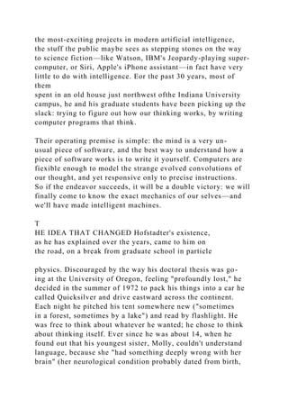 the most-exciting projects in modern artificial intelligence,
the stuff the public maybe sees as stepping stones on the way
to science fiction—like Watson, IBM's Jeopardy-playing super-
computer, or Siri, Apple's iPhone assistant—in fact have very
little to do with intelligence. Eor the past 30 years, most of
them
spent in an old house just northwest ofthe Indiana University
campus, he and his graduate students have been picking up the
slack: trying to figure out how our thinking works, by writing
computer programs that think.
Their operating premise is simple: the mind is a very un-
usual piece of software, and the best way to understand how a
piece of software works is to write it yourself. Computers are
fiexible enough to model the strange evolved convolutions of
our thought, and yet responsive only to precise instructions.
So if the endeavor succeeds, it will be a double victory: we will
finally come to know the exact mechanics of our selves—and
we'll have made intelligent machines.
T
HE IDEA THAT CHANGED Hofstadter's existence,
as he has explained over the years, came to him on
the road, on a break from graduate school in particle
physics. Discouraged by the way his doctoral thesis was go-
ing at the University of Oregon, feeling "profoundly lost," he
decided in the summer of 1972 to pack his things into a car he
called Quicksilver and drive eastward across the continent.
Each night he pitched his tent somewhere new ("sometimes
in a forest, sometimes by a lake") and read by flashlight. He
was free to think about whatever he wanted; he chose to think
about thinking itself. Ever since he was about 14, when he
found out that his youngest sister, Molly, couldn't understand
language, because she "had something deeply wrong with her
brain" (her neurological condition probably dated from birth,
 