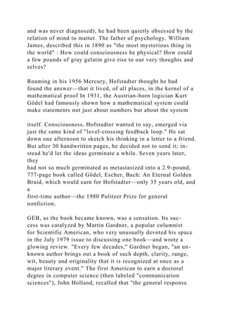and was never diagnosed), he had been quietly obsessed by the
relation of mind to matter. The father of psychology, William
James, described this in 1890 as "the most mysterious thing in
the world" : How could consciousness be physical? How could
a few pounds of gray gelatin give rise to our very thoughts and
selves?
Roaming in his 1956 Mercury, Hofstadter thought he had
found the answer—that it lived, of all places, in the kernel of a
mathematical proof In 1931, the Austrian-born logician Kurt
Gödel had famously shown how a mathematical system could
make statements not just about numbers but about the system
itself. Consciousness, Hofstadter wanted to say, emerged via
just the same kind of "level-crossing feedback loop." He sat
down one afternoon to sketch his thinking in a letter to a friend.
But after 30 handwritten pages, he decided not to send it; in-
stead he'd let the ideas germinate a while. Seven years later,
they
had not so much germinated as metastasized into a 2.9-pound,
777-page book called Gödel, Escher, Bach: An Eternal Golden
Braid, which would earn for Hofstadter—only 35 years old, and
a
first-time author—the 1980 Pulitzer Prize for general
nonfiction.
GEB, as the book became known, was a sensation. Its suc-
cess was catalyzed by Martin Gardner, a popular columnist
for Scientific American, who very unusually devoted his space
in the July 1979 issue to discussing one book—and wrote a
glowing review. "Every few decades," Gardner began, "an un-
known author brings out a book of such depth, clarity, range,
wit, beauty and originality that it is recognized at once as a
major literary event." The first American to earn a doctoral
degree in computer science (then labeled "communication
sciences"), John Holland, recalled that "the general response
 