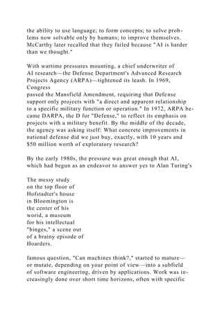 the ability to use language; to form concepts; to solve prob-
lems now solvable only by humans; to improve themselves.
McCarthy later recalled that they failed because "AI is harder
than we thought."
With wartime pressures mounting, a chief underwriter of
AI research—the Defense Department's Advanced Research
Projects Agency (ARPA)—tightened its leash. In 1969,
Congress
passed the Mansfield Amendment, requiring that Defense
support only projects with "a direct and apparent relationship
to a specific military function or operation." In 1972, ARPA be-
came DARPA, the D for "Defense," to reflect its emphasis on
projects with a military benefit. By the middle of the decade,
the agency was asking itself: What concrete improvements in
national defense did we just buy, exactly, with 10 years and
$50 million worth of exploratory research?
By the early 1980s, the pressure was great enough that AI,
which had begun as an endeavor to answer yes to Alan Turing's
The messy study
on the top floor of
Hofstadter's house
in Bloomington is
the center of his
worid, a museum
for his intellectual
"binges," a scene out
of a brainy episode of
Hoarders.
famous question, "Can machines think?," started to mature—
or mutate, depending on your point of view—into a subfield
of software engineering, driven by applications. Work was in-
creasingly done over short time horizons, often with specific
 