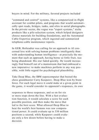 buyers in mind. For the military, favored projects included
"command and control" systems, like a computerized in-flight
assistant for combat pilots, and programs that would automati-
cally spot roads, bridges, tanks, and silos in aerial photographs.
In the private sector, the vogue was "expert systems," niche
products like a pile-selection system, which helped designers
choose materials for building foundations, and the Automated
Cable Expertise program, which ingested and summarized
telephone-cable maintenance reports.
In GEB, Hofstadter was calling for an approach to AI con-
cerned less with solving human problems intelligently than
with understanding human intelligence—at precisely the mo-
ment that such an approach, having borne so little fruit, was
being abandoned. His star faded quickly. He would increas-
ingly find himself out of a mainstream that had embraced a
new imperative: to make machines perform in any way pos-
sible, with little regard for psychological plausibility.
Take Deep Blue, the IBM supercomputer that bested the
chess grandmaster Carry Kasparov. Deep Blue won by brute
force. For each legal move it could make at a given point in
the game, it would consider its opponent's responses, its own
responses to those responses, and so on for six
or more steps down the line. With a fast evalua-
tion function, it would calculate a score for each
possible position, and then make the move that
led to the best score. What allowed Deep Blue to
beat the world's best humans was raw computa-
tional power. It could evaluate up to 330 million
positions a second, while Kasparov could evalu-
ate only a few dozen before having to make a
decision.
 