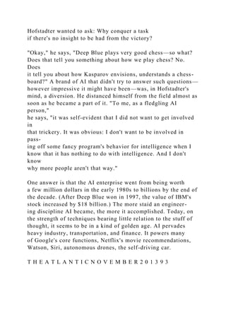 Hofstadter wanted to ask: Why conquer a task
if there's no insight to be had from the victory?
"Okay," he says, "Deep Blue plays very good chess—so what?
Does that tell you something about how we play chess? No.
Does
it tell you about how Kasparov envisions, understands a chess-
board?" A brand of AI that didn't try to answer such questions—
however impressive it might have been—was, in Hofstadter's
mind, a diversion. He distanced himself from the field almost as
soon as he became a part of it. "To me, as a fledgling AI
person,"
he says, "it was self-evident that I did not want to get involved
in
that trickery. It was obvious: I don't want to be involved in
pass-
ing off some fancy program's behavior for intelligence when I
know that it has nothing to do with intelligence. And I don't
know
why more people aren't that way."
One answer is that the AI enterprise went from being worth
a few million dollars in the early 1980s to billions by the end of
the decade. (After Deep Blue won in 1997, the value of IBM's
stock increased by $18 billion.) The more staid an engineer-
ing discipline AI became, the more it accomplished. Today, on
the strength of techniques bearing little relation to the stuff of
thought, it seems to be in a kind of golden age. AI pervades
heavy industry, transportation, and finance. It powers many
of Google's core functions, Netflix's movie recommendations,
Watson, Siri, autonomous drones, the self-driving car.
T H E A T L A N T I C N O V E M B E R 2 0 1 3 9 3
 