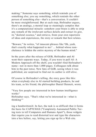 making." Someone says something, which reminds you of
something else; you say something, which reminds the other
person of something else—that's a conversation. It couldn't
be more straightforward. But at each step, Hofstadter argues,
there's an analogy, a mental leap so stunningly complex that
it's a computational miracle: somehow your brain is able to strip
any remark of the irrelevant surface details and extract its gist,
its "skeletal essence," and retrieve, from your own repertoire
of ideas and experiences, the story or remark that best relates.
"Beware," he writes, "of innocent phrases like 'Oh, yeah,
that's exactly what happened to me' ... behind whose non-
chalance is hidden the entire mystery of the human mind."
In the years after the release of GEB, Hofstadter and AI
went their separate ways. Today, if you were to pull AI: A
Modern Approach off the shelf, you wouldn't find Hofstadter's
name—not in more than 1,000 pages. Colleagues talk about
him in the past tense. New fans of G£B, seeing when it was
published, are surprised to find out its author is still alive.
Of course in Hofstadter's telling, the story goes like this:
when everybody else in AI started building products, he and
his team, as his friend, the philosopher Daniel Dennett, wrote.
''Very few people are interested in how human intelligence
works/'
Hofstadter says. "That's what we're interested in—what is
thinking^"
ing a handwritteni4. In fact, the task is so difficult that it forms
the basis for CAPTCHAS ("Completely Automated Public Tur-
ing tests to tell Computers and Humans Apart"), those widgets
that require you to read distorted text and type the characters
into a box before, say, letting you sign up for a Web site.
 
