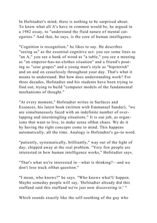 In Hofstadter's mind, there is nothing to be surprised about.
To know what all A's have in common would be, he argued in
a 1982 essay, to "understand the fluid nature of mental cat-
egories." And that, he says, is the core of human intelligence.
"Cognition is recognition," he likes to say. He describes
"seeing as" as the essential cognitive act: you see some lines as
"an A," you see a hunk of wood as "a table," you see a meeting
as "an emperor-has-no-clothes situation" and a friend's pout-
ing as "sour grapes" and a young man's style as "hipsterish"
and on and on ceaselessly throughout your day. That's what it
means to understand. But how does understanding work? For
three decades, Hofstadter and his students have been trying to
find out, trying to build "computer models of the fundamental
mechanisms of thought."
"At every moment," Hofstadter writes in Surfaces and
Essences, his latest book (written with Emmanuel Sander), "we
are simultaneously faced with an indefinite number of over-
lapping and intermingling situations." It is our job, as organ-
isms that want to live, to make sense ofthat chaos. We do it
by having the right concepts come to mind. This happens
automatically, all the time. Analogy is Hofstadter's go-to word.
"patiently, systematically, brilliantly," way out of the light of
day, chipped away at the real problem. "Very few people are
interested in how human intelligence works," Hofstadter says.
"That's what we're interested in—what is thinking?—and we
don't lose track ofthat question."
"I mean, who knows?" he says. "Who knows what'U happen.
Maybe someday people will say, 'Hofstadter already did this
stuffand said this stuffand we're just now discovering it.' "
Which sounds exactly like the self-soothing of the guy who
 