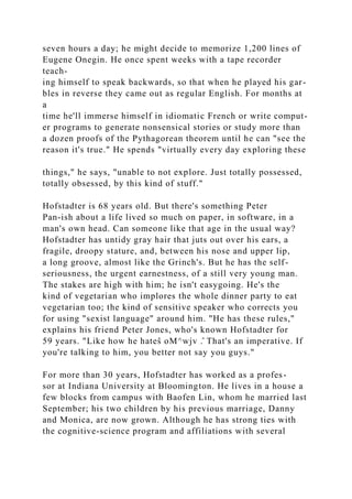 seven hours a day; he might decide to memorize 1,200 lines of
Eugene Onegin. He once spent weeks with a tape recorder
teach-
ing himself to speak backwards, so that when he played his gar-
bles in reverse they came out as regular English. For months at
a
time he'll immerse himself in idiomatic French or write comput-
er programs to generate nonsensical stories or study more than
a dozen proofs of the Pythagorean theorem until he can "see the
reason it's true." He spends "virtually every day exploring these
things," he says, "unable to not explore. Just totally possessed,
totally obsessed, by this kind of stuff."
Hofstadter is 68 years old. But there's something Peter
Pan-ish about a life lived so much on paper, in software, in a
man's own head. Can someone like that age in the usual way?
Hofstadter has untidy gray hair that juts out over his ears, a
fragile, droopy stature, and, between his nose and upper lip,
a long groove, almost like the Grinch's. But he has the self-
seriousness, the urgent earnestness, of a still very young man.
The stakes are high with him; he isn't easygoing. He's the
kind of vegetarian who implores the whole dinner party to eat
vegetarian too; the kind of sensitive speaker who corrects you
for using "sexist language" around him. "He has these rules,"
explains his friend Peter Jones, who's known Hofstadter for
59 years. "Like how he hateŝ oM^wjv .̂ That's an imperative. If
you're talking to him, you better not say you guys."
For more than 30 years, Hofstadter has worked as a profes-
sor at Indiana University at Bloomington. He lives in a house a
few blocks from campus with Baofen Lin, whom he married last
September; his two children by his previous marriage, Danny
and Monica, are now grown. Although he has strong ties with
the cognitive-science program and affiliations with several
 