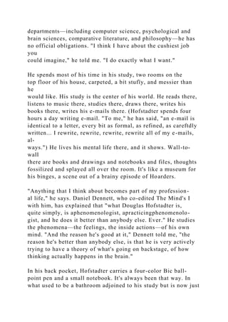departments—including computer science, psychological and
brain sciences, comparative literature, and philosophy—he has
no official obligations. "I think I have about the cushiest job
you
could imagine," he told me. "I do exactly what I want."
He spends most of his time in his study, two rooms on the
top floor of his house, carpeted, a bit stufïy, and messier than
he
would like. His study is the center of his world. He reads there,
listens to music there, studies there, draws there, writes his
books there, writes his e-mails there. (Hofstadter spends four
hours a day writing e-mail. "To me," he has said, "an e-mail is
identical to a letter, every bit as formal, as refined, as careftdly
written... I rewrite, rewrite, rewrite, rewrite all of my e-mails,
al-
ways.") He lives his mental life there, and it shows. Wall-to-
wall
there are books and drawings and notebooks and files, thoughts
fossilized and splayed all over the room. It's like a museum for
his binges, a scene out of a brainy episode of Hoarders.
"Anything that I think about becomes part of my profession-
al life," he says. Daniel Dennett, who co-edited The Mind's I
with him, has explained that "what Douglas Hofstadter is,
quite simply, is aphenomenologist, apracticingphenomenolo-
gist, and he does it better than anybody else. Ever." He studies
the phenomena—the feelings, the inside actions—of his own
mind. "And the reason he's good at it," Dennett told me, "the
reason he's better than anybody else, is that he is very actively
trying to have a theory of what's going on backstage, of how
thinking actually happens in the brain."
In his back pocket, Hofstadter carries a four-color Bic ball-
point pen and a small notebook. It's always been that way. In
what used to be a bathroom adjoined to his study but is now just
 