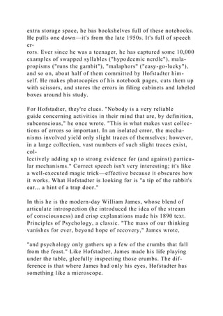 extra storage space, he has bookshelves full of these notebooks.
He pulls one down—it's from the late 1950s. It's full of speech
er-
rors. Ever since he was a teenager, he has captured some 10,000
examples of swapped syllables ("hypodeemic nerdle"), mala-
propisms ("runs the gambit"), "malaphors" ("easy-go-lucky"),
and so on, about half of them committed by Hofstadter him-
self. He makes photocopies of his notebook pages, cuts them up
with scissors, and stores the errors in filing cabinets and labeled
boxes around his study.
For Hofstadter, they're clues. "Nobody is a very reliable
guide concerning activities in their mind that are, by definition,
subconscious," he once wrote. "This is what makes vast collec-
tions of errors so important. In an isolated error, the mecha-
nisms involved yield only slight traces of themselves; however,
in a large collection, vast numbers of such slight traces exist,
col-
lectively adding up to strong evidence for (and against) particu-
lar mechanisms." Correct speech isn't very interesting; it's like
a well-executed magic trick—effective because it obscures how
it works. What Hofstadter is looking for is "a tip of the rabbit's
ear... a hint of a trap door."
In this he is the modern-day William James, whose blend of
articulate introspection (he introduced the idea of the stream
of consciousness) and crisp explanations made his 1890 text.
Principles of Psychology, a classic. "The mass of our thinking
vanishes for ever, beyond hope of recovery," James wrote,
"and psychology only gathers up a few of the crumbs that fall
from the feast." Like Hofstadter, James made his life playing
under the table, gleefully inspecting those crumbs. The dif-
ference is that where James had only his eyes, Hofstadter has
something like a microscope.
 