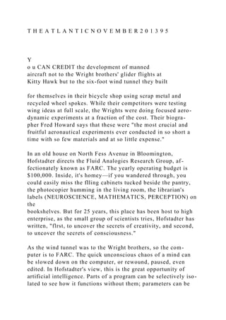 T H E A T L A N T I C N O V E M B E R 2 0 1 3 9 5
Y
o u CAN CREDIT the development of manned
aircraft not to the Wright brothers' glider flights at
Kitty Hawk but to the six-foot wind tunnel they built
for themselves in their bicycle shop using scrap metal and
recycled wheel spokes. While their competitors were testing
wing ideas at full scale, the Wrights were doing focused aero-
dynamic experiments at a fraction of the cost. Their biogra-
pher Fred Howard says that these were "the most crucial and
fruitful aeronautical experiments ever conducted in so short a
time with so few materials and at so little expense."
In an old house on North Fess Avenue in Bloomington,
Hofstadter directs the Fluid Analogies Research Group, af-
fectionately known as FARC. The yearly operating budget is
$100,000. Inside, it's homey—if you wandered through, you
could easily miss the flling cabinets tucked beside the pantry,
the photocopier humming in the living room, the librarian's
labels (NEUROSCIENCE, MATHEMATICS, PERCEPTION) on
the
bookshelves. But for 25 years, this place has been host to high
enterprise, as the small group of scientists tries, Hofstadter has
written, "flrst, to uncover the secrets of creativity, and second,
to uncover the secrets of consciousness."
As the wind tunnel was to the Wright brothers, so the com-
puter is to FARC. The quick unconscious chaos of a mind can
be slowed down on the computer, or rewound, paused, even
edited. In Hofstadter's view, this is the great opportunity of
artificial intelligence. Parts of a program can be selectively iso-
lated to see how it functions without them; parameters can be
 