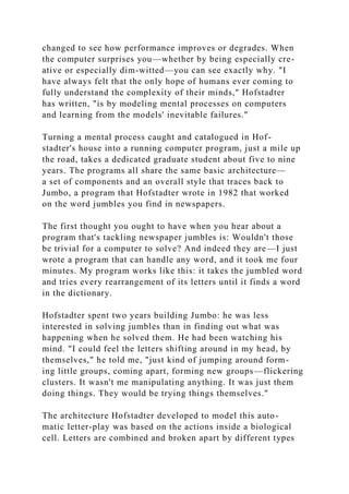 changed to see how performance improves or degrades. When
the computer surprises you—whether by being especially cre-
ative or especially dim-witted—you can see exactly why. "I
have always felt that the only hope of humans ever coming to
fully understand the complexity of their minds," Hofstadter
has written, "is by modeling mental processes on computers
and learning from the models' inevitable failures."
Turning a mental process caught and catalogued in Hof-
stadter's house into a running computer program, just a mile up
the road, takes a dedicated graduate student about five to nine
years. The programs all share the same basic architecture—
a set of components and an overall style that traces back to
Jumbo, a program that Hofstadter wrote in 1982 that worked
on the word jumbles you find in newspapers.
The first thought you ought to have when you hear about a
program that's tackling newspaper jumbles is: Wouldn't those
be trivial for a computer to solve? And indeed they are—I just
wrote a program that can handle any word, and it took me four
minutes. My program works like this: it takes the jumbled word
and tries every rearrangement of its letters until it finds a word
in the dictionary.
Hofstadter spent two years building Jumbo: he was less
interested in solving jumbles than in finding out what was
happening when he solved them. He had been watching his
mind. "I could feel the letters shifting around in my head, by
themselves," he told me, "just kind of jumping around form-
ing little groups, coming apart, forming new groups—flickering
clusters. It wasn't me manipulating anything. It was just them
doing things. They would be trying things themselves."
The architecture Hofstadter developed to model this auto-
matic letter-play was based on the actions inside a biological
cell. Letters are combined and broken apart by different types
 