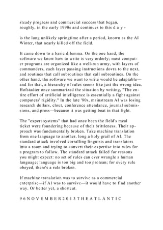 steady progress and commercial success that began,
roughly, in the early 1990s and continues to this d a y -
is the long unlikely springtime after a period, known as the AI
Winter, that nearly killed off the field.
It came down to a basic dilemma. On the one hand, the
software we know how to write is very orderly; most comput-
er programs are organized like a well-run army, with layers of
commanders, each layer passing instructions dovra to the next,
and routines that call subroutines that call subroutines. On the
other hand, the software we want to write would be adaptable—
and for that, a hierarchy of rules seems like just the wrong idea.
Hofstadter once summarized the situation by writing, "The en-
tire effort of artificial intelligence is essentially a fight against
computers' rigidity." In the late '80s, mainstream AI was losing
research dollars, clout, conference attendance, journal submis-
sions, and press—because it was getting beat in that fight.
The "expert systems" that had once been the field's meal
ticket were foundering because of their brittleness. Their ap-
proach was fundamentally broken. Take machine translation
from one language to another, long a holy grail of AI. The
standard attack involved corralling linguists and translators
into a room and trying to convert their expertise into rules for
a program to follow. The standard attack failed for reasons
you might expect: no set of rules can ever wrangle a human
language; language is too big and too protean; for every rule
obeyed, there's a rule broken.
If machine translation was to survive as a commercial
enterprise—if AI was to survive—it would have to find another
way. Or better yet, a shortcut.
9 6 N O V E M B E R 2 0 1 3 T H E A T L A N T I C
 