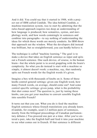 And it did. You could say that it started in 1988, with a proj-
ect out of IBM called Candide. The idea behind Candide, a
machine-translation system, was to start by admitting that the
rules-based approach requires too deep an understanding of
how language is produced; how semantics, syntax, and mor-
phology work; and how words commingle in sentences and
combine into paragraphs—to say nothing of understanding the
ideas for which those words are merely conduits. So IBM threw
that approach out the window. What the developers did instead
was brilliant, but so straightforward, you can hardly believe it.
The technique is called "machine learning." The goal is to
make a device that takes an English sentence as input and spits
out a French sentence. One such device, of course, is the human
brain—but the whole point is to avoid grappling with the brain's
complexity. So what you do instead is start with a machine so
simple, it almost doesn't work: a machine, say, that randomly
spits out French words for the English words it's given.
Imagine a box with thousands of knobs on it. Some of these
knobs control general settings: given one English word, how
many French words, on average, should come out? And some
control specific settings: given jump, what is the probability
that shot comes next? The question is, just by tuning these
knobs, can you get your machine to convert sensible English
into sensible French?
It turns out that you can. What you do is feed the machine
English sentences whose Erench translations you already know.
(Candide, for example, used 2.2 million pairs of sentences,
mostly from the bilingual proceedings of Canadian parliamen-
tary debates.) You proceed one pair at a time. After you've en-
tered a pair, take the English half and feed it into your machine
to see what comes out in Erench. If that sentence is different
 