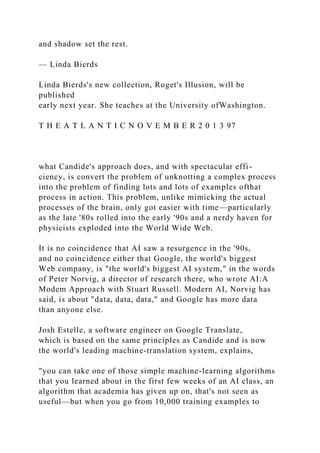 and shadow set the rest.
— Linda Bierds
Linda Bierds's new collection, Roget's Illusion, will be
published
early next year. She teaches at the University ofWashington.
T H E A T L A N T I C N O V E M B E R 2 0 1 3 97
what Candide's approach does, and with spectacular effi-
ciency, is convert the problem of unknotting a complex process
into the problem of finding lots and lots of examples ofthat
process in action. This problem, unlike mimicking the actual
processes of the brain, only got easier with time—particularly
as the late '80s rolled into the early '90s and a nerdy haven for
physicists exploded into the World Wide Web.
It is no coincidence that AI saw a resurgence in the '90s,
and no coincidence either that Google, the world's biggest
Web company, is "the world's biggest AI system," in the words
of Peter Norvig, a director of research there, who wrote AI:A
Modem Approach with Stuart Russell. Modern AI, Norvig has
said, is about "data, data, data," and Google has more data
than anyone else.
Josh Estelle, a software engineer on Google Translate,
which is based on the same principles as Candide and is now
the world's leading machine-translation system, explains,
"you can take one of those simple machine-learning algorithms
that you learned about in the first few weeks of an AI class, an
algorithm that academia has given up on, that's not seen as
useful—but when you go from 10,000 training examples to
 