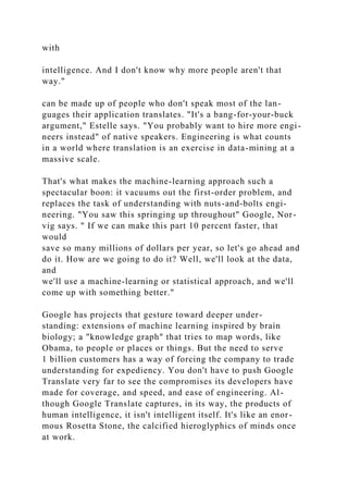 with
intelligence. And I don't know why more people aren't that
way."
can be made up of people who don't speak most of the lan-
guages their application translates. "It's a bang-for-your-buck
argument," Estelle says. "You probably want to hire more engi-
neers instead" of native speakers. Engineering is what counts
in a world where translation is an exercise in data-mining at a
massive scale.
That's what makes the machine-learning approach such a
spectacular boon: it vacuums out the first-order problem, and
replaces the task of understanding with nuts-and-bolts engi-
neering. "You saw this springing up throughout" Google, Nor-
vig says. " If we can make this part 10 percent faster, that
would
save so many millions of dollars per year, so let's go ahead and
do it. How are we going to do it? Well, we'll look at the data,
and
we'll use a machine-learning or statistical approach, and we'll
come up with something better."
Google has projects that gesture toward deeper under-
standing: extensions of machine learning inspired by brain
biology; a "knowledge graph" that tries to map words, like
Obama, to people or places or things. But the need to serve
1 billion customers has a way of forcing the company to trade
understanding for expediency. You don't have to push Google
Translate very far to see the compromises its developers have
made for coverage, and speed, and ease of engineering. Al-
though Google Translate captures, in its way, the products of
human intelligence, it isn't intelligent itself. It's like an enor-
mous Rosetta Stone, the calcified hieroglyphics of minds once
at work.
 