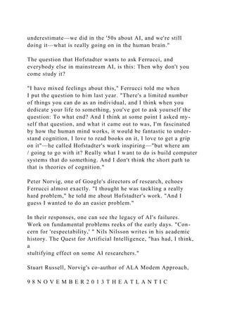 underestimate—we did in the '50s about AI, and we're still
doing it—what is really going on in the human brain."
The question that Hofstadter wants to ask Ferrucci, and
everybody else in mainstream AI, is this: Then why don't you
come study it?
"I have mixed feelings about this," Ferrucci told me when
I put the question to him last year. "There's a limited number
of things you can do as an individual, and I think when you
dedicate your life to something, you've got to ask yourself the
question: To what end? And I think at some point I asked my-
self that question, and what it came out to was, I'm fascinated
by how the human mind works, it would be fantastic to under-
stand cognition, I love to read books on it, I love to get a grip
on it"—he called Hofstadter's work inspiring—"but where am
/ going to go with it? Really what I want to do is build computer
systems that do something. And I don't think the short path to
that is theories of cognition."
Peter Norvig, one of Google's directors of research, echoes
Ferrucci almost exactly. "I thought he was tackling a really
hard problem," he told me about Hofstadter's work. "And I
guess I wanted to do an easier problem."
In their responses, one can see the legacy of AI's failures.
Work on fundamental problems reeks of the early days. "Con-
cern for 'respectability,' " Nils Nilsson writes in his academic
history. The Quest for Artificial Intelligence, "has had, I think,
a
stultifying effect on some AI researchers."
Stuart Russell, Norvig's co-author of ALA Modem Approach,
9 8 N O V E M B E R 2 0 1 3 T H E A T L A N T I C
 