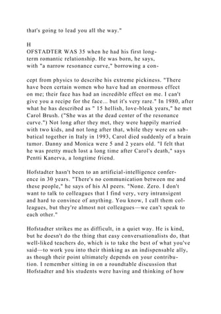 that's going to lead you all the way."
H
OFSTADTER WAS 35 when he had his first long-
term romantic relationship. He was born, he says,
with "a narrow resonance curve," borrowing a con-
cept from physics to describe his extreme pickiness. "There
have been certain women who have had an enormous effect
on me; their face has had an incredible effect on me. I can't
give you a recipe for the face... but it's very rare." In 1980, after
what he has described as " 15 hellish, love-bleak years," he met
Carol Brush. ("She was at the dead center of the resonance
curve.") Not long after they met, they were happily married
with two kids, and not long after that, while they were on sab-
batical together in Italy in 1993, Carol died suddenly of a brain
tumor. Danny and Monica were 5 and 2 years old. "I felt that
he was pretty much lost a long time after Carol's death," says
Pentti Kanerva, a longtime friend.
Hofstadter hasn't been to an artificial-intelligence confer-
ence in 30 years. "There's no communication between me and
these people," he says of his AI peers. "None. Zero. I don't
want to talk to colleagues that I find very, very intransigent
and hard to convince of anything. You know, I call them col-
leagues, but they're almost not colleagues—we can't speak to
each other."
Hofstadter strikes me as difficult, in a quiet way. He is kind,
but he doesn't do the thing that easy conversationalists do, that
well-liked teachers do, which is to take the best of what you've
said—to work you into their thinking as an indispensable ally,
as though their point ultimately depends on your contribu-
tion. I remember sitting in on a roundtable discussion that
Hofstadter and his students were having and thinking of how
 