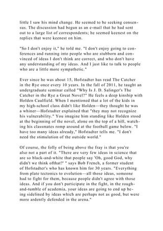 little I saw his mind change. He seemed to be seeking consen-
sus. The discussion had begun as an e-mail that he had sent
out to a large list of correspondents; he seemed keenest on the
replies that were keenest on him.
"So I don't enjoy it," he told me. "I don't enjoy going to con-
ferences and running into people who are stubborn and con-
vinced of ideas I don't think are correct, and who don't have
any understanding of my ideas. And I just like to talk to people
who are a little more sympathetic."
Ever since he was about 15, Hofstadter has read The Catcher
in the Rye once every 10 years. In the fall of 2011, he taught an
undergraduate seminar called "Why Is J. D. Salinger's The
Catcher in the Rye a Great Novel?" He feels a deep kinship with
Holden Caulfield. When I mentioned that a lot of the kids in
my high-school class didn't like Holden—they thought he was
a whiner—Hofstadter explained that "they may not recognize
his vulnerability." You imagine him standing like Holden stood
at the beginning of the novel, alone on the top of a hill, watch-
ing his classmates romp around at the football game below. "I
have too many ideas already," Hofstadter tells me. "I don't
need the stimulation of the outside world."
Of course, the folly of being above the fray is that you're
also not a part of it. "There are very few ideas in science that
are so black-and-white that people say 'Oh, good God, why
didn't we think ofthat?' " says Bob French, a former student
of Hofstadter's who has known him for 30 years. "Everything
from plate tectonics to evolution—all those ideas, someone
had to fight for them, because people didn't agree with those
ideas. And if you don't participate in the fight, in the rough-
and-tumble of academia, your ideas are going to end up be-
ing sidelined by ideas which are perhaps not as good, but were
more ardently defended in the arena."
 