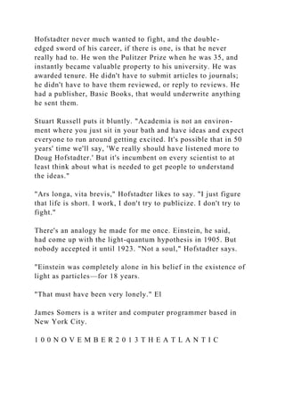 Hofstadter never much wanted to fight, and the double-
edged sword of his career, if there is one, is that he never
really had to. He won the Pulitzer Prize when he was 35, and
instantly became valuable property to his university. He was
awarded tenure. He didn't have to submit articles to journals;
he didn't have to have them reviewed, or reply to reviews. He
had a publisher, Basic Books, that would underwrite anything
he sent them.
Stuart Russell puts it bluntly. "Academia is not an environ-
ment where you just sit in your bath and have ideas and expect
everyone to run around getting excited. It's possible that in 50
years' time we'll say, 'We really should have listened more to
Doug Hofstadter.' But it's incumbent on every scientist to at
least think about what is needed to get people to understand
the ideas."
"Ars longa, vita brevis," Hofstadter likes to say. "I just figure
that life is short. I work, I don't try to publicize. I don't try to
fight."
There's an analogy he made for me once. Einstein, he said,
had come up with the light-quantum hypothesis in 1905. But
nobody accepted it until 1923. "Not a soul," Hofstadter says.
"Einstein was completely alone in his belief in the existence of
light as particles—for 18 years.
"That must have been very lonely." El
James Somers is a writer and computer programmer based in
New York City.
1 0 0 N O V E M B E R 2 0 1 3 T H E A T L A N T I C
 