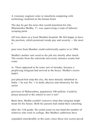 A visionary engineer aims to transform computing with
technology modeled on the human brain
The day he got the news that would transform his life,
Dharmendra Modha, 17, was supervising a team of laborers
scraping paint
off iron chairs at a local Mumbai hospital. He felt happy to have
the position, which promised steady pay and security -- the most
a
poor teen from Mumbai could realistically aspire to in 1986.
Modha's mother sent word to the job site shortly after lunch:
The results from the statewide university entrance exams had
come
in. There appeared to be some sort of mistake, because a
perplexing telegram had arrived at the house. Modha's scores
hadn't
just placed him atop the city, the most densely inhabited in
India -- he was No. 1 in math, physics and chemistry for the
entire
province of Maharashtra, population 100 million. Could he
please proceed to the school to sort it out?
Back then, Modha couldn't conceive what that telegram might
mean for his future. Both his parents had ended their schooling
after the 11th grade. He could count on one hand the number of
relatives who went to college. But Modha's ambitions have
expanded considerably in the years since those test scores paved
 