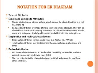 NOTATION FOR ER DIAGRAM
 Types of Attributes :
 Simple and Composite Attributes:
 Simple attributes are atomic values, which cannot be divided further. e.g. roll
no, phone no
 Composite attributes are made of more than one simple attribute. They can be
divided into simple attributes e.g. name can be divided into first name, middle
name and last name, similarly address can be divided into city, state, pin etc.
 Single-value and Multi-value Attributes:
 Single-value attributes contain single value e.g. Aadhar no., PAN etc.
 Multi-value attributes may contain more than one values e.g. phone no. and
email .
 Derived Attributes:
 Attributes whose value can be calculated or derived by some other attribute
present e.g. age can be derived from D.O.B.
 They do not exist in the physical database, but their values are derived from
other attributes.
 