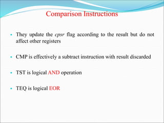 Comparison Instructions
• They update the cpsr flag according to the result but do not
affect other registers
• CMP is effectively a subtract instruction with result discarded
• TST is logical AND operation
• TEQ is logical EOR
 