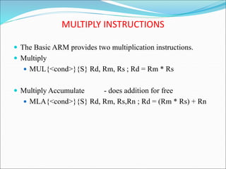 MULTIPLY INSTRUCTIONS
 The Basic ARM provides two multiplication instructions.
 Multiply
 MUL{<cond>}{S} Rd, Rm, Rs ; Rd = Rm * Rs
 Multiply Accumulate - does addition for free
 MLA{<cond>}{S} Rd, Rm, Rs,Rn ; Rd = (Rm * Rs) + Rn
 