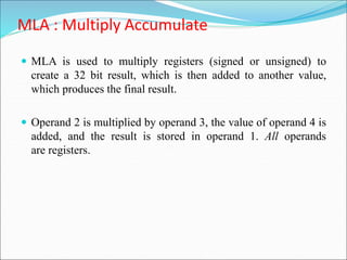 MLA : Multiply Accumulate
 MLA is used to multiply registers (signed or unsigned) to
create a 32 bit result, which is then added to another value,
which produces the final result.
 Operand 2 is multiplied by operand 3, the value of operand 4 is
added, and the result is stored in operand 1. All operands
are registers.
 