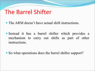 The Barrel Shifter
 The ARM doesn’t have actual shift instructions.
 Instead it has a barrel shifter which provides a
mechanism to carry out shifts as part of other
instructions.
 So what operations does the barrel shifter support?
 