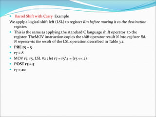  Barrel Shift with Carry Example
We apply a logical shift left (LSL) to register Rm before moving it to the destination
register.
 This is the same as applying the standard C language shift operator to the
register. TheMOV instruction copies the shift operator result N into register Rd.
N represents the result of the LSL operation described in Table 3.2.
 PRE r5 = 5
 r7 = 8
 MOV r7, r5, LSL #2 ; let r7 = r5*4 = (r5 << 2)
 POST r5 = 5
 r7 = 20
 