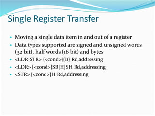 Single Register Transfer
• Moving a single data item in and out of a register
• Data types supported are signed and unsigned words
(32 bit), half words (16 bit) and bytes
• <LDR|STR> {<cond>}{B} Rd,addressing
• <LDR> {<cond>}SB|H|SH Rd,addressing
• <STR> {<cond>}H Rd,addressing
 