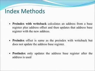 Index Methods
• Preindex with writeback calculates an address from a base
register plus address offset and then updates that address base
register with the new address.
• Preindex offset is same as the preindex with writeback but
does not update the address base register.
• Postindex only updates the address base register after the
address is used
 