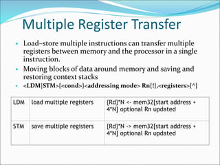 Multiple Register Transfer
• Load–store multiple instructions can transfer multiple
registers between memory and the processor in a single
instruction.
• Moving blocks of data around memory and saving and
restoring context stacks
• <LDM|STM>{<cond>}<addressing mode> Rn{!},<registers>{^}
LDM load multiple registers {Rd}*N <- mem32[start address +
4*N] optional Rn updated
STM save multiple registers {Rd}*N -> mem32[start address +
4*N] optional Rn updated
 