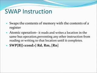 SWAP Instruction
• Swaps the contents of memory with the contents of a
register
• Atomic operation– it reads and writes a location in the
same bus operation,preventing any other instruction from
reading or writing to that location until it completes.
• SWP{B}{<cond>} Rd, Rm, [Rn]
 