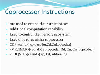 Coprocessor Instructions
• Are used to extend the instruction set
• Additional computation capability
• Used to control the memory subsystem
• Used only cores with a coprocessor
• CDP{<cond>} cp,opcode1,Cd,Cn{,opcode2}
• <MRC|MCR>{<cond>} cp, opcode1, Rd, Cn, Cm{, opcode2}
• <LDC|STC>{<cond>} cp, Cd, addressing
 