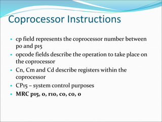 Coprocessor Instructions
• cp field represents the coprocessor number between
p0 and p15
• opcode fields describe the operation to take place on
the coprocessor
• Cn, Cm and Cd describe registers within the
coprocessor
• CP15 – system control purposes
• MRC p15, 0, r10, c0, c0, 0
 