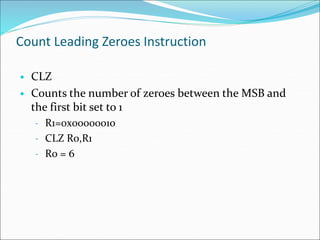 Count Leading Zeroes Instruction
• CLZ
• Counts the number of zeroes between the MSB and
the first bit set to 1
– R1=0x00000010
– CLZ R0,R1
– R0 = 6
 