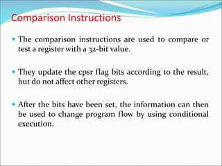 Comparison Instructions
 The comparison instructions are used to compare or
test a register with a 32-bit value.
 They update the cpsr flag bits according to the result,
but do not affect other registers.
 After the bits have been set, the information can then
be used to change program flow by using conditional
execution.
 