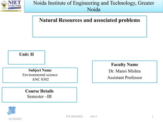 Noida Institute of Engineering and Technology, Greater
Noida
Natural Resources and associated problems
Faculty Name
Dr. Mansi Mishra
Assistant Professor
12/18/2023
1
Unit: II
Subject Name
Environmental science
ANC 0302
Course Details
Semester –III
EVS (ANC0302) Unit 2
 