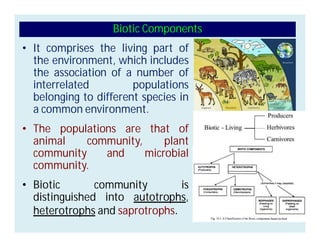 • It comprises the living part of
the environment, which includes
the association of a number of
interrelated populations
belonging to different species in
a common environment.
• The populations are that of
animal community, plant
community and microbial
community.
• Biotic community is
distinguished into autotrophs,
heterotrophs and saprotrophs.
Biotic Components
 