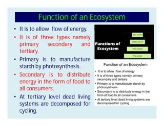 Function of an Ecosystem
• It is to allow flow of energy.
• It is of three types namely
primary secondary and
tertiary.
• Primary is to manufacture
starch by photosynthesis.
• Secondary is to distribute
energy in the form of food to
all consumers.
• At tertiary level dead living
systems are decomposed for
cycling.
 