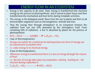 ENERGY FLOW IN AN ECOSYSTEM
• Energy is the capacity to do work. Solar energy is transformed into chemical
energy by the process of photosynthesis, and is stored in plant tissue and then
transformed into mechanical and heat forms during metabolic activities.
• The energy, in the biological world, flows from the sun to plants and then to all
heterotrophic organisms such as microorganisms, animals and man.
• Thus the energy flow through atmosphere to an ecosystem involves the
radiation from sun was 50% absorbed by the atmosphere itself. From
remaining 50% of radiations a few % absorbed by plants for the process of
photosynthesis
• 6CO2 + 6H2O ----------sunlight ---à C12H22O11 + 6O2
• I law of thermodynamics:
• Energy can neither be created nor be destroyed but one form of energy can
be converted in to another form
• i.e. solar energy in to chemical energy
• II law of thermodynamics:
• Whenever energy is transformed there is a loss of energy through the release
of heat
• i.e. the loss of energy takes place by respiration, running , hunting etc., the
reaction during respiration is
• C12H22O11 + 6O2 ---------------à 6CO2 + 6H2O
 