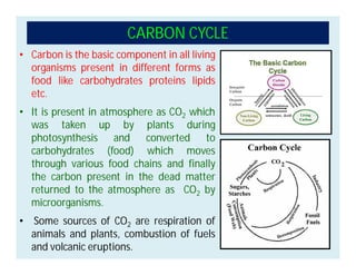 • Carbon is the basic component in all living
organisms present in different forms as
food like carbohydrates proteins lipids
etc.
• It is present in atmosphere as CO2 which
was taken up by plants during
photosynthesis and converted to
carbohydrates (food) which moves
through various food chains and finally
the carbon present in the dead matter
returned to the atmosphere as CO2 by
microorganisms.
• Some sources of CO2 are respiration of
animals and plants, combustion of fuels
and volcanic eruptions.
CARBON CYCLE
 